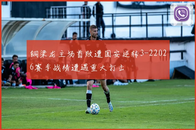 铜梁龙主场首败遭国安逆转3-22026赛季战绩遭遇重大打击