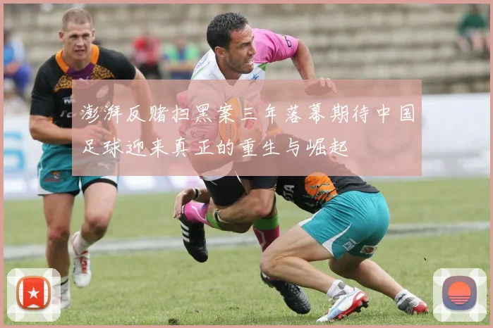 澎湃反赌扫黑案三年落幕期待中国足球迎来真正的重生与崛起