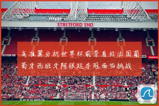 高准翼分析世界杯前景看好法国葡萄牙西班牙阿根廷夺冠面临挑战