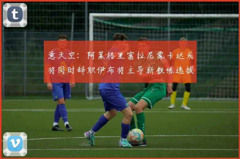 意天空：阿莱格里富拉尼蒙卡达或将同时辞职伊布将主导新教练选拔工作