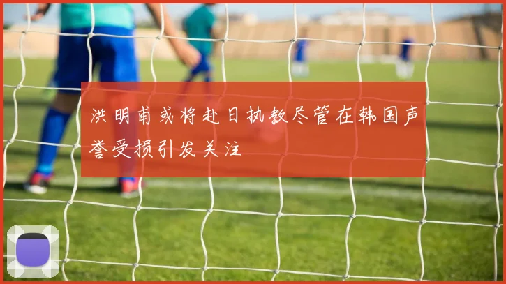 洪明甫或将赴日执教尽管在韩国声誉受损引发关注