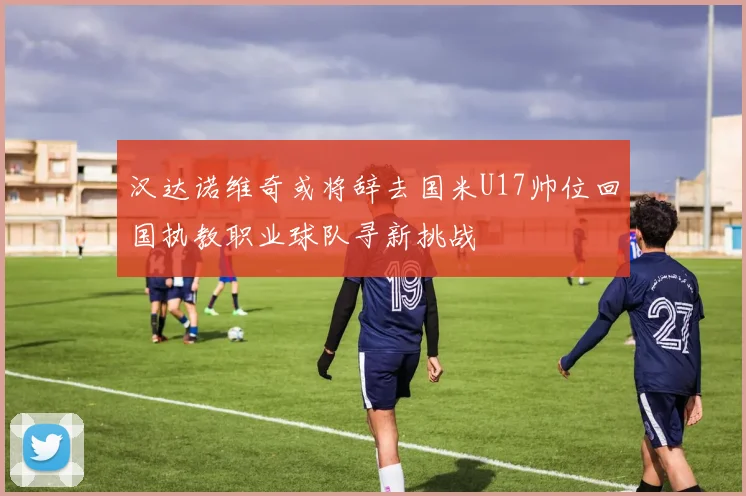 汉达诺维奇或将辞去国米U17帅位回国执教职业球队寻新挑战