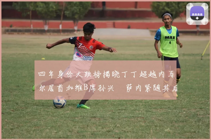 四年身价大跌榜揭晓丁丁超越内马尔居首加维B席孙兴慜萨内紧随其后