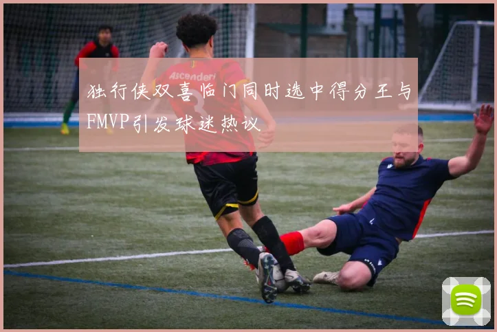 独行侠双喜临门同时选中得分王与FMVP引发球迷热议