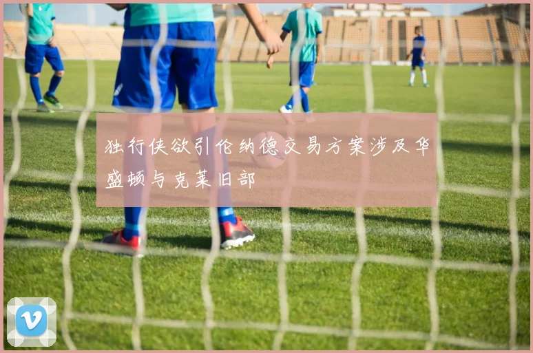 独行侠欲引伦纳德交易方案涉及华盛顿与克莱旧部