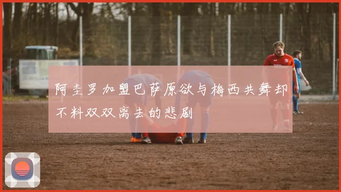 阿圭罗加盟巴萨原欲与梅西共舞却不料双双离去的悲剧