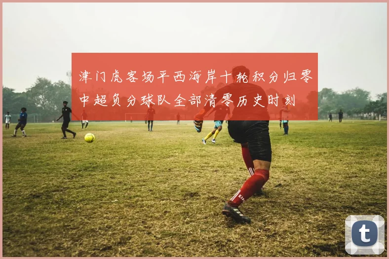 津门虎客场平西海岸十轮积分归零中超负分球队全部清零历史时刻