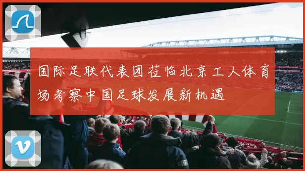 国际足联代表团莅临北京工人体育场考察中国足球发展新机遇