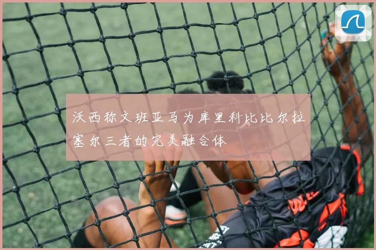 沃西称文班亚马为库里科比比尔拉塞尔三者的完美融合体