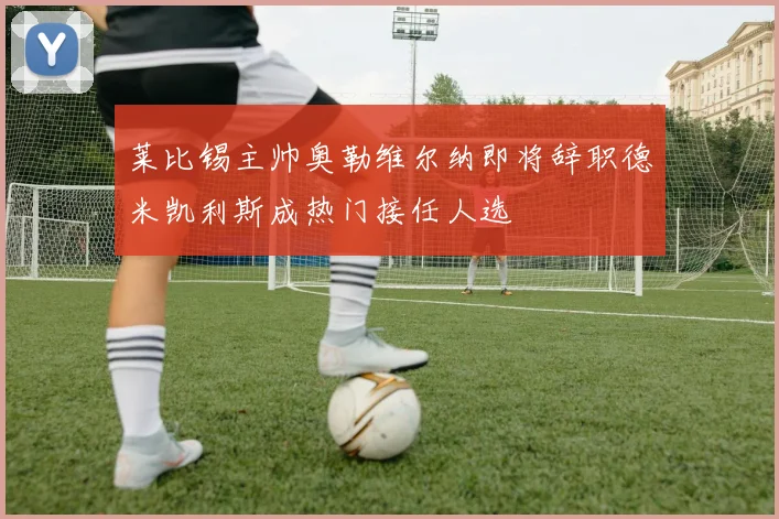 莱比锡主帅奥勒维尔纳即将辞职德米凯利斯成热门接任人选