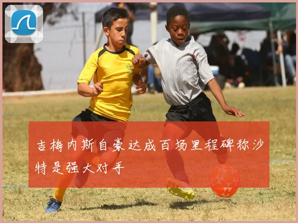 吉梅内斯自豪达成百场里程碑称沙特是强大对手
