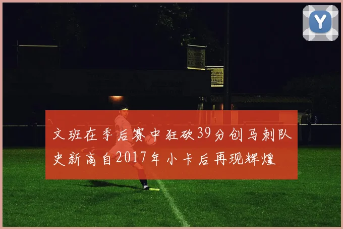 文班在季后赛中狂砍39分创马刺队史新高自2017年小卡后再现辉煌