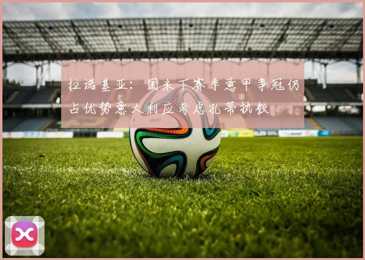 拉诺基亚：国米下赛季意甲争冠仍占优势意大利应考虑孔蒂执教