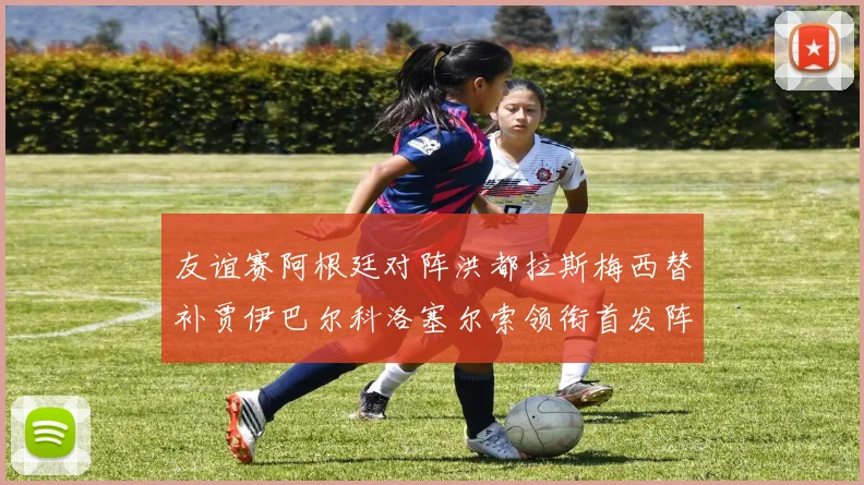 友谊赛阿根廷对阵洪都拉斯梅西替补贾伊巴尔科洛塞尔索领衔首发阵容